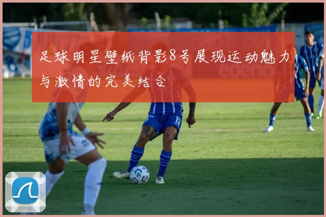 足球明星壁纸背影8号展现运动魅力与激情的完美结合