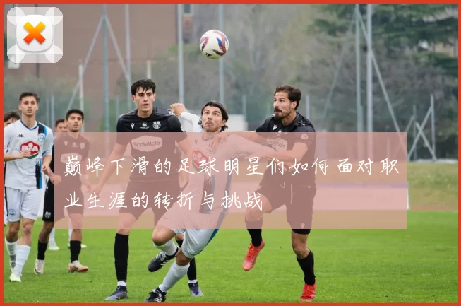 巅峰下滑的足球明星们如何面对职业生涯的转折与挑战