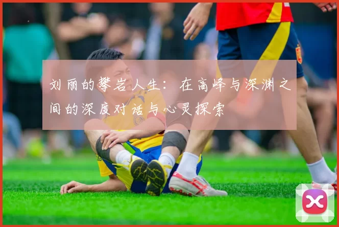 刘丽的攀岩人生：在高峰与深渊之间的深度对话与心灵探索