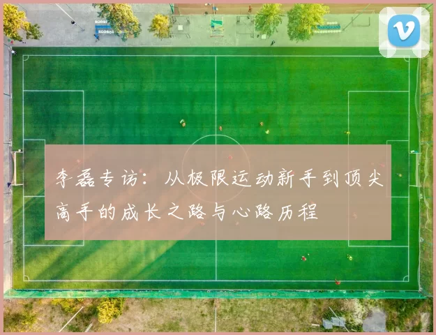 李磊专访：从极限运动新手到顶尖高手的成长之路与心路历程