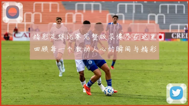 精彩足球比赛完整版录像尽在这里回顾每一个激动人心的瞬间与精彩进球时刻
