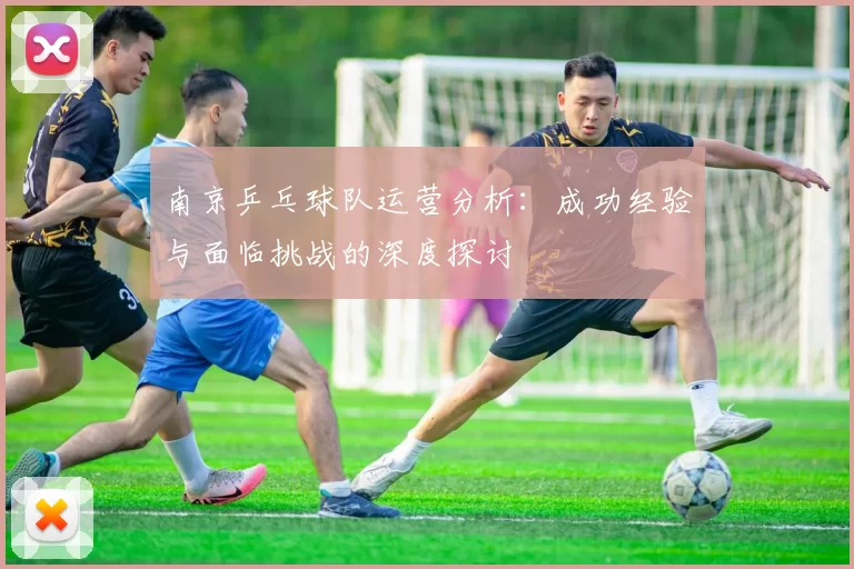 南京乒乓球队运营分析：成功经验与面临挑战的深度探讨