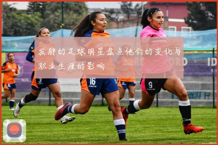 发胖的足球明星盘点他们的变化与职业生涯的影响