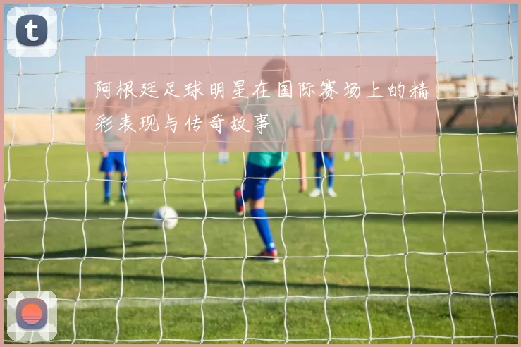 阿根廷足球明星在国际赛场上的精彩表现与传奇故事