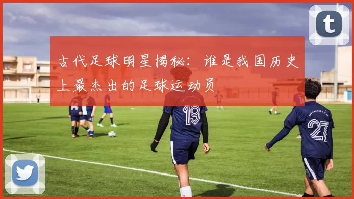 古代足球明星揭秘：谁是我国历史上最杰出的足球运动员